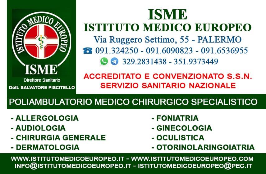 ISME - Istituto Medico Europeo Palermo, direttore sanitario Salvatore Piscitello, CONVENZIONATO SSN SERVIZIO SANITARIO NAZIONALE, Allergologia e Immunologia clinica, Audiologia, Chirurgia Ambulatoriale, Chirurgia Estetica, Chirurgia Funzionale ed estetica del naso, Chirurgia Generale, Chirurgia Laparoscopica, Chirurgia Plastica e Ricostruttiva, Dermatologia e Venereologia, Diagnostica per immagini, Endocrinologia e malattie del ricambio, Foniatria, Ginecologia ed Ostetricia, Medicina Interna, Oculistica, Otorinolaringoiatria e Chirurgia Cervico - Facciale, Otorinolaringoiatria Pediatrica, Pediatria e Neonatologia, Psicologia Clinica, CONVENZIONATO PALERMO, SSN PALERMO